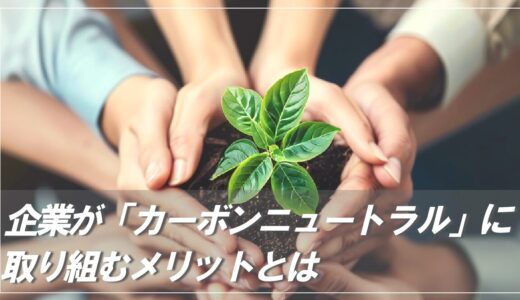【4つのメリット】カーボンニュートラルに企業が取り組む理由とは？