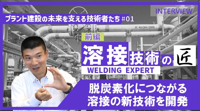 前編【プラント建設の未来を支える技術者たち #01】溶接のエキスパート|脱炭素化につながる新技術を開発