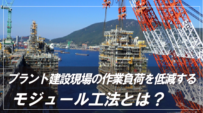 プラント建設現場の作業負荷を低減する「モジュール工法」とは？ メリット・事例も紹介